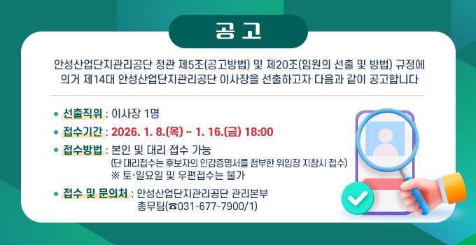 공  고
안성산업단지관리공단 정관 제5조(공고방법) 및 제20조(임원의 선출 및 방법) 규정에
의거 제14대 안성산업단지관리공단 이사장을 선출하고자 다음과 같이 공고합니다
선출직위 : 이사장 1명
접수기간 : 2026. 1. 8.(목) ~ 1. 16.(금) 18:00
접수방법 : 본인 및 대리 접수 가능
                  (단 대리접수는 후보자의 인감증명서를 첨부한 위임장 지참시 접수)
                  ※ 토·일요일 및 우편접수는 불가
접수 및 문의처 : 안성산업단지관리공단 관리본부
                            총무팀(☎031-677-7900/1)