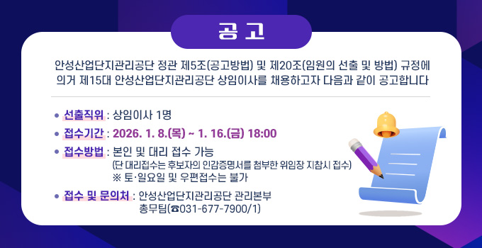 공  고
안성산업단지관리공단 정관 제5조(공고방법) 및 제20조(임원의 선출 및 방법) 규정에
의거 제15대 안성산업단지관리공단 상임이사를 채용하고자 다음과 같이 공고합니다
선출직위 : 상임이사 1명
접수기간 : 2026. 1. 8.(목) ~ 1. 16.(금) 18:00
접수방법 : 본인 및 대리 접수 가능
                  (단 대리접수는 후보자의 인감증명서를 첨부한 위임장 지참시 접수)
                  ※ 토·일요일 및 우편접수는 불가
접수 및 문의처 : 안성산업단지관리공단 관리본부
                            총무팀(☎031-677-7900/1)